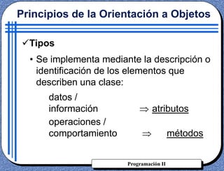 Programación II
Tipos
• Se implementa mediante la descripción o
identificación de los elementos que
describen una clase:
datos /
información atributos
operaciones /
comportamiento métodos
Principios de la Orientación a Objetos
 