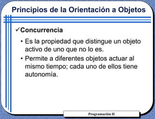 Programación II
Concurrencia
• Es la propiedad que distingue un objeto
activo de uno que no lo es.
• Permite a diferentes objetos actuar al
mismo tiempo; cada uno de ellos tiene
autonomía.
Principios de la Orientación a Objetos
 