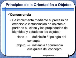 Programación II
Concurrencia
• Se implementa mediante el proceso de
creación o instanciación de objetos a
partir de su clase y las propiedades de
identidad y estado de los objetos:
clase definición / tipología del
concepto
objeto instancia / ocurrencia
cualquiera del concepto
Principios de la Orientación a Objetos
 