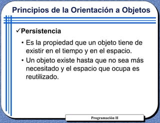 Programación II
Persistencia
• Es la propiedad que un objeto tiene de
existir en el tiempo y en el espacio.
• Un objeto existe hasta que no sea más
necesitado y el espacio que ocupa es
reutilizado.
Principios de la Orientación a Objetos
 