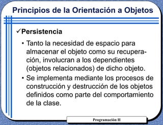 Programación II
Persistencia
• Tanto la necesidad de espacio para
almacenar el objeto como su recupera-
ción, involucran a los dependientes
(objetos relacionados) de dicho objeto.
• Se implementa mediante los procesos de
construcción y destrucción de los objetos
definidos como parte del comportamiento
de la clase.
Principios de la Orientación a Objetos
 