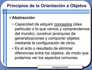 Programación II
Principios de la Orientación a Objetos
Abstracción
• Capacidad de adquirir conceptos (idea
particular o lo que vemos y comprendemos
del mundo), construir jerarquías de
generalizaciones y componer objetos
mediante la configuración de otros.
• Es el acto o resultado de eliminar
diferencias entre los objetos, de modo que
podamos ver los aspectos comunes.
 