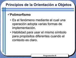Programación II
• Es el fenómeno mediante el cual una
operación adopta varias formas de
implementación.
• Habilidad para usar el mismo símbolo
para propósitos diferentes cuando el
contexto es claro.
Principios de la Orientación a Objetos
Polimorfismo
 