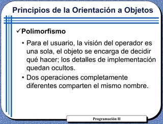Programación II
• Para el usuario, la visión del operador es
una sola, el objeto se encarga de decidir
qué hacer; los detalles de implementación
quedan ocultos.
• Dos operaciones completamente
diferentes comparten el mismo nombre.
Principios de la Orientación a Objetos
Polimorfismo
 