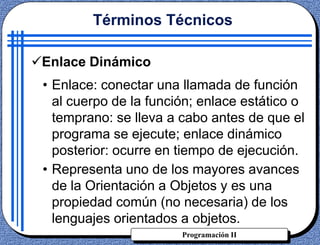 Programación II
• Enlace: conectar una llamada de función
al cuerpo de la función; enlace estático o
temprano: se lleva a cabo antes de que el
programa se ejecute; enlace dinámico
posterior: ocurre en tiempo de ejecución.
• Representa uno de los mayores avances
de la Orientación a Objetos y es una
propiedad común (no necesaria) de los
lenguajes orientados a objetos.
Términos Técnicos
Enlace Dinámico
 