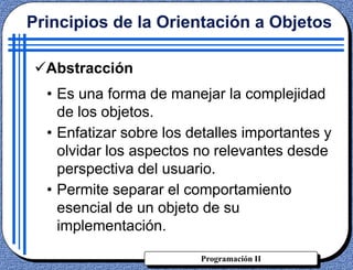 Programación II
Principios de la Orientación a Objetos
Abstracción
• Es una forma de manejar la complejidad
de los objetos.
• Enfatizar sobre los detalles importantes y
olvidar los aspectos no relevantes desde
perspectiva del usuario.
• Permite separar el comportamiento
esencial de un objeto de su
implementación.
 