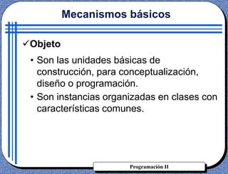 Programación II
• Son las unidades básicas de
construcción, para conceptualización,
diseño o programación.
• Son instancias organizadas en clases con
características comunes.
Mecanismos básicos
Objeto
 