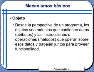 Programación II
• Desde la perspectiva de un programa, los
objetos son módulos que contienen datos
(atributos) y las instrucciones u
operaciones (métodos) que operan sobre
esos datos y trabajan juntos para proveer
funcionalidad.
Mecanismos básicos
Objeto
 