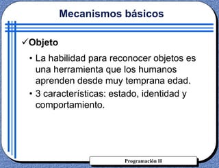 Programación II
• La habilidad para reconocer objetos es
una herramienta que los humanos
aprenden desde muy temprana edad.
• 3 características: estado, identidad y
comportamiento.
Mecanismos básicos
Objeto
 