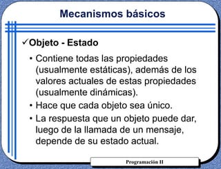 Programación II
Objeto - Estado
• Contiene todas las propiedades
(usualmente estáticas), además de los
valores actuales de estas propiedades
(usualmente dinámicas).
• Hace que cada objeto sea único.
• La respuesta que un objeto puede dar,
luego de la llamada de un mensaje,
depende de su estado actual.
Mecanismos básicos
 