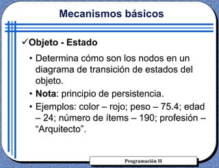 Programación II
Objeto - Estado
• Determina cómo son los nodos en un
diagrama de transición de estados del
objeto.
• Nota: principio de persistencia.
• Ejemplos: color – rojo; peso – 75.4; edad
– 24; número de ítems – 190; profesión –
“Arquitecto”.
Mecanismos básicos
 