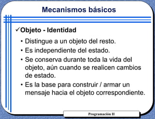 Programación II
Objeto - Identidad
• Distingue a un objeto del resto.
• Es independiente del estado.
• Se conserva durante toda la vida del
objeto, aún cuando se realicen cambios
de estado.
• Es la base para construir / armar un
mensaje hacia el objeto correspondiente.
Mecanismos básicos
 