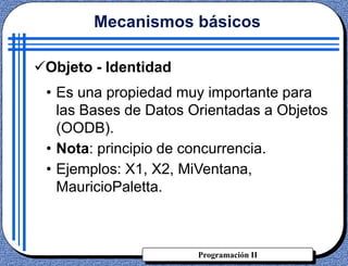 Programación II
Objeto - Identidad
• Es una propiedad muy importante para
las Bases de Datos Orientadas a Objetos
(OODB).
• Nota: principio de concurrencia.
• Ejemplos: X1, X2, MiVentana,
MauricioPaletta.
Mecanismos básicos
 
