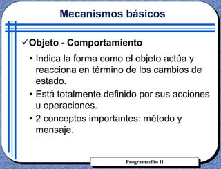 Programación II
Objeto - Comportamiento
• Indica la forma como el objeto actúa y
reacciona en término de los cambios de
estado.
• Está totalmente definido por sus acciones
u operaciones.
• 2 conceptos importantes: método y
mensaje.
Mecanismos básicos
 