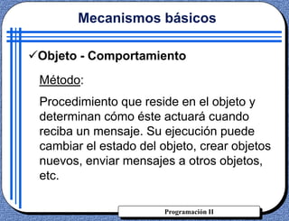 Programación II
Objeto - Comportamiento
Método:
Procedimiento que reside en el objeto y
determinan cómo éste actuará cuando
reciba un mensaje. Su ejecución puede
cambiar el estado del objeto, crear objetos
nuevos, enviar mensajes a otros objetos,
etc.
Mecanismos básicos
 