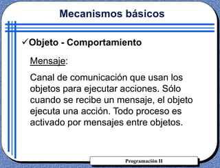 Programación II
Objeto - Comportamiento
Mensaje:
Canal de comunicación que usan los
objetos para ejecutar acciones. Sólo
cuando se recibe un mensaje, el objeto
ejecuta una acción. Todo proceso es
activado por mensajes entre objetos.
Mecanismos básicos
 