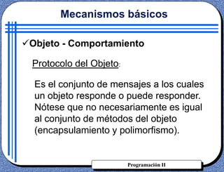 Programación II
Objeto - Comportamiento
Es el conjunto de mensajes a los cuales
un objeto responde o puede responder.
Nótese que no necesariamente es igual
al conjunto de métodos del objeto
(encapsulamiento y polimorfismo).
Mecanismos básicos
Protocolo del Objeto:
 