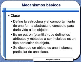 Programación II
Clase
• Define la estructura y el comportamiento
de una forma abstracta o concepto para
darle vida a los objetos.
• Es un patrón (plantilla) que define los
atributos y métodos a ser incluidos es un
tipo particular de objeto.
• Se dice que un objeto es una instancia
particular de una clase.
Mecanismos básicos
 