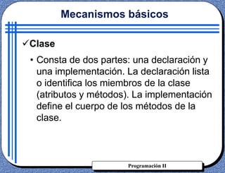 Programación II
Clase
• Consta de dos partes: una declaración y
una implementación. La declaración lista
o identifica los miembros de la clase
(atributos y métodos). La implementación
define el cuerpo de los métodos de la
clase.
Mecanismos básicos
 