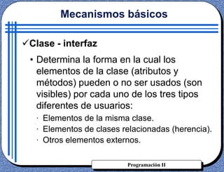 Programación II
Clase - interfaz
• Determina la forma en la cual los
elementos de la clase (atributos y
métodos) pueden o no ser usados (son
visibles) por cada uno de los tres tipos
diferentes de usuarios:
· Elementos de la misma clase.
· Elementos de clases relacionadas (herencia).
· Otros elementos externos.
Mecanismos básicos
 