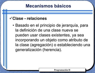 Programación II
Clase - relaciones
• Basado en el principio de jerarquía, para
la definición de una clase nueva se
pueden usar clases existentes, ya sea
incorporando un objeto como atributo de
la clase (agregación) o estableciendo una
generalización (herencia).
Mecanismos básicos
 