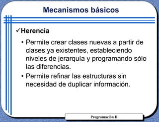 Programación II
Herencia
• Permite crear clases nuevas a partir de
clases ya existentes, estableciendo
niveles de jerarquía y programando sólo
las diferencias.
• Permite refinar las estructuras sin
necesidad de duplicar información.
Mecanismos básicos
 