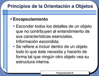 Programación II
• Esconder todos los detalles de un objeto
que no contribuyen al entendimiento de
sus características esenciales.
Información escondida.
• Se refiere a incluir dentro de un objeto
todo lo que éste necesita y hacerlo de
forma tal que ningún otro objeto vea su
estructura interna.
Principios de la Orientación a Objetos
Encapsulamiento
 
