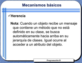 Programación II
Herencia
Nota: Cuando un objeto recibe un mensaje
que contiene un método que no está
definido en su clase, se busca
automáticamente hacia arriba en su
jerarquía de clases. Igual ocurre al
acceder a un atributo del objeto.
Mecanismos básicos
 