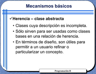 Programación II
Herencia – clase abstracta
Mecanismos básicos
• Clases cuya descripción es incompleta.
• Sólo sirven para ser usadas como clases
bases en una relación de herencia.
• En términos de diseño, son útiles para
permitir a un usuario refinar o
particularizar un concepto.
 
