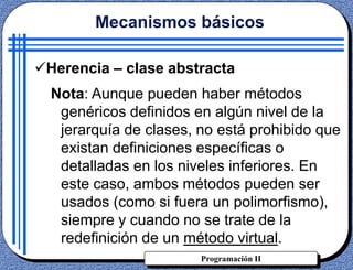 Programación II
Herencia – clase abstracta
Nota: Aunque pueden haber métodos
genéricos definidos en algún nivel de la
jerarquía de clases, no está prohibido que
existan definiciones específicas o
detalladas en los niveles inferiores. En
este caso, ambos métodos pueden ser
usados (como si fuera un polimorfismo),
siempre y cuando no se trate de la
redefinición de un método virtual.
Mecanismos básicos
 