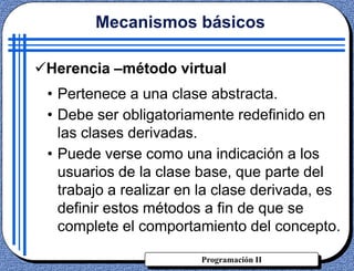 Programación II
Herencia –método virtual
Mecanismos básicos
• Pertenece a una clase abstracta.
• Debe ser obligatoriamente redefinido en
las clases derivadas.
• Puede verse como una indicación a los
usuarios de la clase base, que parte del
trabajo a realizar en la clase derivada, es
definir estos métodos a fin de que se
complete el comportamiento del concepto.
 