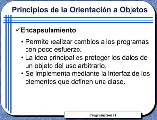 Programación II
• Permite realizar cambios a los programas
con poco esfuerzo.
• La idea principal es proteger los datos de
un objeto del uso arbitrario.
• Se implementa mediante la interfaz de los
elementos que definen una clase.
Principios de la Orientación a Objetos
Encapsulamiento
 