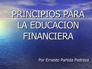 PRINCIPIOS PARA LA EDUCACION FINANCIERA Por Ernesto Partida Pedroza 