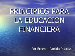 PRINCIPIOS PARA LA EDUCACION FINANCIERA Por Ernesto Partida Pedroza 