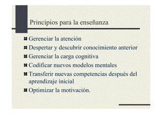 Principios para la enseñanza

Gerenciar la atención
Despertar y descubrir conocimiento anterior
Gerenciar la carga cognitiva
Codificar nuevos modelos mentales
Transferir nuevas competencias después del
aprendizaje inicial
Optimizar la motivación.
 