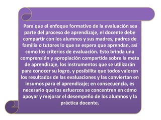 Para que el enfoque formativo de la evaluación sea
parte del proceso de aprendizaje, el docente debe
compartir con los alumnos y sus madres, padres de
familia o tutores lo que se espera que aprendan, así
como los criterios de evaluación. Esto brinda una
comprensión y apropiación compartida sobre la meta
de aprendizaje, los instrumentos que se utilizarán
para conocer su logro, y posibilita que todos valoren
los resultados de las evaluaciones y las conviertan en
insumos para el aprendizaje; en consecuencia, es
necesario que los esfuerzos se concentren en cómo
apoyar y mejorar el desempeño de los alumnos y la
práctica docente.
 