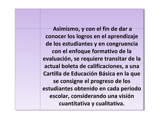 Asimismo, y con el fin de dar a
conocer los logros en el aprendizaje
de los estudiantes y en congruencia
con el enfoque formativo de la
evaluación, se requiere transitar de la
actual boleta de calificaciones, a una
Cartilla de Educación Básica en la que
se consigne el progreso de los
estudiantes obtenido en cada periodo
escolar, considerando una visión
cuantitativa y cualitativa.
Asimismo, y con el fin de dar a
conocer los logros en el aprendizaje
de los estudiantes y en congruencia
con el enfoque formativo de la
evaluación, se requiere transitar de la
actual boleta de calificaciones, a una
Cartilla de Educación Básica en la que
se consigne el progreso de los
estudiantes obtenido en cada periodo
escolar, considerando una visión
cuantitativa y cualitativa.
 