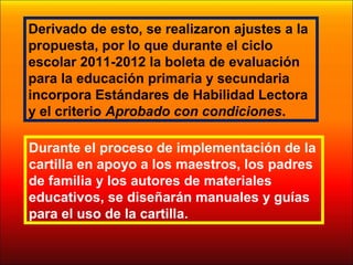 Durante el proceso de implementación de la
cartilla en apoyo a los maestros, los padres
de familia y los autores de materiales
educativos, se diseñarán manuales y guías
para el uso de la cartilla.
Derivado de esto, se realizaron ajustes a la
propuesta, por lo que durante el ciclo
escolar 2011-2012 la boleta de evaluación
para la educación primaria y secundaria
incorpora Estándares de Habilidad Lectora
y el criterio Aprobado con condiciones.
 