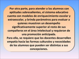 Por otra parte, para atender a los alumnos con
aptitudes sobresalientes, el sistema educativo
cuenta con modelos de enriquecimiento escolar y
extraescolar, y brinda parámetros para evaluar a
quienes muestren un desempeño
significativamente superior al resto de sus
compañeros en el área intelectual y requieran de
una promoción anticipada.
Para ello, se requiere que los docentes desarrollen
empatía hacia las formas culturales y necesidades
de los alumnos que pueden ser distintas a sus
concepciones.
Por otra parte, para atender a los alumnos con
aptitudes sobresalientes, el sistema educativo
cuenta con modelos de enriquecimiento escolar y
extraescolar, y brinda parámetros para evaluar a
quienes muestren un desempeño
significativamente superior al resto de sus
compañeros en el área intelectual y requieran de
una promoción anticipada.
Para ello, se requiere que los docentes desarrollen
empatía hacia las formas culturales y necesidades
de los alumnos que pueden ser distintas a sus
concepciones.
 
