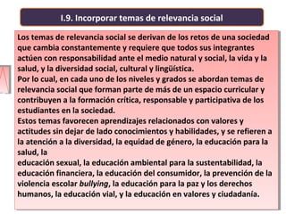 I.9. Incorporar temas de relevancia social
Los temas de relevancia social se derivan de los retos de una sociedad
que cambia constantemente y requiere que todos sus integrantes
actúen con responsabilidad ante el medio natural y social, la vida y la
salud, y la diversidad social, cultural y lingüística.
Por lo cual, en cada uno de los niveles y grados se abordan temas de
relevancia social que forman parte de más de un espacio curricular y
contribuyen a la formación crítica, responsable y participativa de los
estudiantes en la sociedad.
Estos temas favorecen aprendizajes relacionados con valores y
actitudes sin dejar de lado conocimientos y habilidades, y se refieren a
la atención a la diversidad, la equidad de género, la educación para la
salud, la
educación sexual, la educación ambiental para la sustentabilidad, la
educación financiera, la educación del consumidor, la prevención de la
violencia escolar bullying, la educación para la paz y los derechos
humanos, la educación vial, y la educación en valores y ciudadanía.
Los temas de relevancia social se derivan de los retos de una sociedad
que cambia constantemente y requiere que todos sus integrantes
actúen con responsabilidad ante el medio natural y social, la vida y la
salud, y la diversidad social, cultural y lingüística.
Por lo cual, en cada uno de los niveles y grados se abordan temas de
relevancia social que forman parte de más de un espacio curricular y
contribuyen a la formación crítica, responsable y participativa de los
estudiantes en la sociedad.
Estos temas favorecen aprendizajes relacionados con valores y
actitudes sin dejar de lado conocimientos y habilidades, y se refieren a
la atención a la diversidad, la equidad de género, la educación para la
salud, la
educación sexual, la educación ambiental para la sustentabilidad, la
educación financiera, la educación del consumidor, la prevención de la
violencia escolar bullying, la educación para la paz y los derechos
humanos, la educación vial, y la educación en valores y ciudadanía.
 