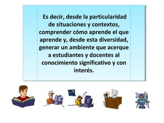 Es decir, desde la particularidad
de situaciones y contextos,
comprender cómo aprende el que
aprende y, desde esta diversidad,
generar un ambiente que acerque
a estudiantes y docentes al
conocimiento significativo y con
interés.
Es decir, desde la particularidad
de situaciones y contextos,
comprender cómo aprende el que
aprende y, desde esta diversidad,
generar un ambiente que acerque
a estudiantes y docentes al
conocimiento significativo y con
interés.
 