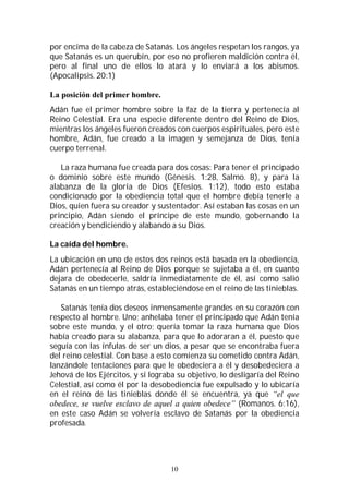 10
por encima de la cabeza de Satanás. Los ángeles respetan los rangos, ya
que Satanás es un querubín, por eso no profieren maldición contra él,
pero al final uno de ellos lo atará y lo enviará a los abismos.
(Apocalipsis. 20:1)
La posición del primer hombre.
Adán fue el primer hombre sobre la faz de la tierra y pertenecía al
Reino Celestial. Era una especie diferente dentro del Reino de Dios,
mientras los ángeles fueron creados con cuerpos espirituales, pero este
hombre, Adán, fue creado a la imagen y semejanza de Dios, tenía
cuerpo terrenal.
La raza humana fue creada para dos cosas: Para tener el principado
o dominio sobre este mundo (Génesis. 1:28, Salmo. 8), y para la
alabanza de la gloria de Dios (Efesios. 1:12), todo esto estaba
condicionado por la obediencia total que el hombre debía tenerle a
Dios, quien fuera su creador y sustentador. Así estaban las cosas en un
principio, Adán siendo el príncipe de este mundo, gobernando la
creación y bendiciendo y alabando a su Dios.
La caída del hombre.
La ubicación en uno de estos dos reinos está basada en la obediencia,
Adán pertenecía al Reino de Dios porque se sujetaba a él, en cuanto
dejara de obedecerle, saldría inmediatamente de él, así como salió
Satanás en un tiempo atrás, estableciéndose en el reino de las tinieblas.
Satanás tenía dos deseos inmensamente grandes en su corazón con
respecto al hombre. Uno; anhelaba tener el principado que Adán tenía
sobre este mundo, y el otro; quería tomar la raza humana que Dios
había creado para su alabanza, para que lo adoraran a él, puesto que
seguía con las ínfulas de ser un dios, a pesar que se encontraba fuera
del reino celestial. Con base a esto comienza su cometido contra Adán,
lanzándole tentaciones para que le obedeciera a él y desobedeciera a
Jehová de los Ejércitos, y si lograba su objetivo, lo desligaría del Reino
Celestial, así como él por la desobediencia fue expulsado y lo ubicaría
en el reino de las tinieblas donde él se encuentra, ya que “el que
obedece, se vuelve esclavo de aquel a quien obedece” (Romanos. 6:16),
en este caso Adán se volvería esclavo de Satanás por la obediencia
profesada.
 