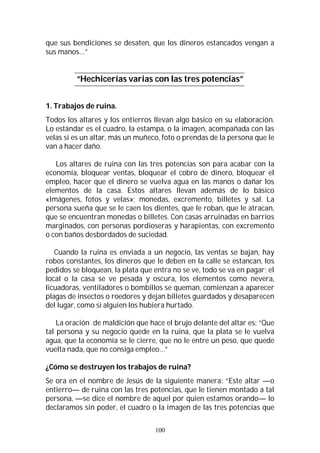 100
que sus bendiciones se desaten, que los dineros estancados vengan a
sus manos…”
“Hechicerías varias con las tres potencias”
1. Trabajos de ruina.
Todos los altares y los entierros llevan algo básico en su elaboración.
Lo estándar es el cuadro, la estampa, o la imagen, acompañada con las
velas si es un altar, más un muñeco, foto o prendas de la persona que le
van a hacer daño.
Los altares de ruina con las tres potencias son para acabar con la
economía, bloquear ventas, bloquear el cobro de dinero, bloquear el
empleo, hacer que el dinero se vuelva agua en las manos o dañar los
elementos de la casa. Estos altares llevan además de lo básico
«Imágenes, fotos y velas»; monedas, excremento, billetes y sal. La
persona sueña que se le caen los dientes, que le roban, que le atracan,
que se encuentran monedas o billetes. Con casas arruinadas en barrios
marginados, con personas pordioseras y harapientas, con excremento
o con baños desbordados de suciedad.
Cuando la ruina es enviada a un negocio, las ventas se bajan, hay
robos constantes, los dineros que le deben en la calle se estancan, los
pedidos se bloquean, la plata que entra no se ve, todo se va en pagar; el
local o la casa se ve pesada y oscura, los elementos como nevera,
licuadoras, ventiladores o bombillos se queman, comienzan a aparecer
plagas de insectos o roedores y dejan billetes guardados y desaparecen
del lugar, como si alguien los hubiera hurtado.
La oración de maldición que hace el brujo delante del altar es: “Que
tal persona y su negocio quede en la ruina, que la plata se le vuelva
agua, que la economía se le cierre, que no le entre un peso, que quede
vuelta nada, que no consiga empleo…”
¿Cómo se destruyen los trabajos de ruina?
Se ora en el nombre de Jesús de la siguiente manera: “Este altar —o
entierro— de ruina con las tres potencias, que le tienen montado a tal
persona, —se dice el nombre de aquel por quien estamos orando— lo
declaramos sin poder, el cuadro o la imagen de las tres potencias que
 