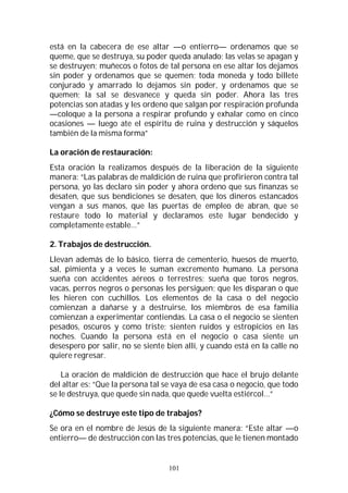 101
está en la cabecera de ese altar —o entierro— ordenamos que se
queme, que se destruya, su poder queda anulado; las velas se apagan y
se destruyen; muñecos o fotos de tal persona en ese altar los dejamos
sin poder y ordenamos que se quemen; toda moneda y todo billete
conjurado y amarrado lo dejamos sin poder, y ordenamos que se
quemen; la sal se desvanece y queda sin poder. Ahora las tres
potencias son atadas y les ordeno que salgan por respiración profunda
—coloque a la persona a respirar profundo y exhalar como en cinco
ocasiones — luego ate el espíritu de ruina y destrucción y sáquelos
también de la misma forma”
La oración de restauración:
Esta oración la realizamos después de la liberación de la siguiente
manera: “Las palabras de maldición de ruina que profirieron contra tal
persona, yo las declaro sin poder y ahora ordeno que sus finanzas se
desaten, que sus bendiciones se desaten, que los dineros estancados
vengan a sus manos, que las puertas de empleo de abran, que se
restaure todo lo material y declaramos este lugar bendecido y
completamente estable…”
2. Trabajos de destrucción.
Llevan además de lo básico, tierra de cementerio, huesos de muerto,
sal, pimienta y a veces le suman excremento humano. La persona
sueña con accidentes aéreos o terrestres; sueña que toros negros,
vacas, perros negros o personas les persiguen; que les disparan o que
les hieren con cuchillos. Los elementos de la casa o del negocio
comienzan a dañarse y a destruirse, los miembros de esa familia
comienzan a experimentar contiendas. La casa o el negocio se sienten
pesados, oscuros y como triste; sienten ruidos y estropicios en las
noches. Cuando la persona está en el negocio o casa siente un
desespero por salir, no se siente bien allí, y cuando está en la calle no
quiere regresar.
La oración de maldición de destrucción que hace el brujo delante
del altar es: “Que la persona tal se vaya de esa casa o negocio, que todo
se le destruya, que quede sin nada, que quede vuelta estiércol…”
¿Cómo se destruye este tipo de trabajos?
Se ora en el nombre de Jesús de la siguiente manera: “Este altar —o
entierro— de destrucción con las tres potencias, que le tienen montado
 