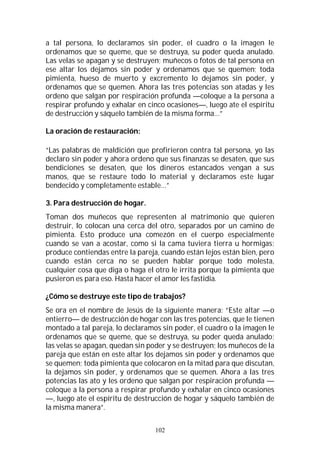 102
a tal persona, lo declaramos sin poder, el cuadro o la imagen le
ordenamos que se queme, que se destruya, su poder queda anulado.
Las velas se apagan y se destruyen; muñecos o fotos de tal persona en
ese altar los dejamos sin poder y ordenamos que se quemen; toda
pimienta, hueso de muerto y excremento lo dejamos sin poder, y
ordenamos que se quemen. Ahora las tres potencias son atadas y les
ordeno que salgan por respiración profunda —coloque a la persona a
respirar profundo y exhalar en cinco ocasiones—, luego ate el espíritu
de destrucción y sáquelo también de la misma forma…”
La oración de restauración:
“Las palabras de maldición que profirieron contra tal persona, yo las
declaro sin poder y ahora ordeno que sus finanzas se desaten, que sus
bendiciones se desaten, que los dineros estancados vengan a sus
manos, que se restaure todo lo material y declaramos este lugar
bendecido y completamente estable…”
3. Para destrucción de hogar.
Toman dos muñecos que representen al matrimonio que quieren
destruir, lo colocan una cerca del otro, separados por un camino de
pimienta. Esto produce una comezón en el cuerpo especialmente
cuando se van a acostar, como si la cama tuviera tierra u hormigas;
produce contiendas entre la pareja, cuando están lejos están bien, pero
cuando están cerca no se pueden hablar porque todo molesta,
cualquier cosa que diga o haga el otro le irrita porque la pimienta que
pusieron es para eso. Hasta hacer el amor les fastidia.
¿Cómo se destruye este tipo de trabajos?
Se ora en el nombre de Jesús de la siguiente manera: “Este altar —o
entierro— de destrucción de hogar con las tres potencias, que le tienen
montado a tal pareja, lo declaramos sin poder, el cuadro o la imagen le
ordenamos que se queme, que se destruya, su poder queda anulado;
las velas se apagan, quedan sin poder y se destruyen; los muñecos de la
pareja que están en este altar los dejamos sin poder y ordenamos que
se quemen; toda pimienta que colocaron en la mitad para que discutan,
la dejamos sin poder, y ordenamos que se quemen. Ahora a las tres
potencias las ato y les ordeno que salgan por respiración profunda —
coloque a la persona a respirar profundo y exhalar en cinco ocasiones
—, luego ate el espíritu de destrucción de hogar y sáquelo también de
la misma manera”.
 