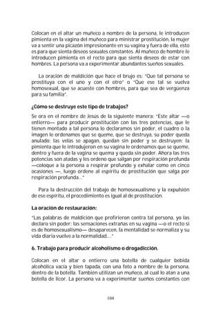 104
Colocan en el altar un muñeco a nombre de la persona, le introducen
pimienta en la vagina del muñeco para ministrar prostitución, la mujer
va a sentir una picazón impresionante en su vagina y fuera de ella, esto
es para que sienta deseos sexuales constantes. Al muñeco de hombre le
introducen pimienta en el recto para que sienta deseos de estar con
hombres. La persona va a experimentar abundantes sueños sexuales.
La oración de maldición que hace el brujo es: “Que tal persona se
prostituya con el uno y con el otro” o “Que ese tal se vuelva
homosexual, que se acueste con hombres, para que sea de vergüenza
para su familia”.
¿Cómo se destruye este tipo de trabajos?
Se ora en el nombre de Jesús de la siguiente manera: “Este altar —o
entierro— para producir prostitución con las tres potencias, que le
tienen montado a tal persona lo declaramos sin poder, el cuadro o la
imagen le ordenamos que se queme, que se destruya, su poder queda
anulado; las velas se apagan, quedan sin poder y se destruyen; la
pimienta que le introdujeron en su vagina le ordenamos que se queme,
dentro y fuera de la vagina se quema y queda sin poder. Ahora las tres
potencias son atadas y les ordeno que salgan por respiración profunda
—coloque a la persona a respirar profundo y exhalar como en cinco
ocasiones —, luego ordene al espíritu de prostitución que salga por
respiración profunda…”
Para la destrucción del trabajo de homosexualismo y la expulsión
de ese espíritu, el procedimiento es igual al de prostitución.
La oración de restauración:
“Las palabras de maldición que profirieron contra tal persona, yo las
declaro sin poder; las sensaciones extrañas en su vagina —o el recto si
es de homosexualismo— desaparecen, la mentalidad se normaliza y su
vida diaria vuelve a la normalidad….”
6. Trabajo para producir alcoholismo o drogadicción.
Colocan en el altar o entierro una botella de cualquier bebida
alcohólica vacía y bien tapada, con una foto a nombre de la persona,
dentro de la botella. También utilizan un muñeco, al cual lo atan a una
botella de licor. La persona va a experimentar sueños constantes con
 