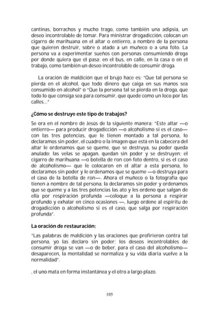 105
cantinas, borrachos y mucho trago, como también una adipsia, un
deseo incontrolable de tomar. Para ministrar drogadicción, colocan un
cigarro de marihuana en el altar o entierro, a nombre de la persona
que quieren destruir, sobre o atado a un muñeco o a una foto. La
persona va a experimentar sueños con personas consumiendo droga
por donde quiera que el pasa; en el bus, en calle, en la casa o en el
trabajo, como también un deseo incontrolable de consumir droga.
La oración de maldición que el brujo hace es: “Que tal persona se
pierda en el alcohol, que todo dinero que caiga en sus manos sea
consumido en alcohol” o “Que la persona tal se pierda en la droga, que
todo lo que consiga sea para consumir, que quede como un loco por las
calles…”
¿Cómo se destruye este tipo de trabajos?
Se ora en el nombre de Jesús de la siguiente manera: “Este altar —o
entierro— para producir drogadicción —o alcoholismo si es el caso—
con las tres potencias, que le tienen montado a tal persona, lo
declaramos sin poder, el cuadro o la imagen que está en la cabecera del
altar le ordenamos que se queme, que se destruya, su poder queda
anulado; las velas se apagan, quedan sin poder y se destruyen; el
cigarro de marihuana —o botella de ron con foto dentro, si es el caso
de alcoholismo— que le colocaron en el altar a esta persona, lo
declaramos sin poder y le ordenamos que se queme —o destruya para
el caso de la botella de ron—. Ahora el muñeco o la fotografía que
tienen a nombre de tal persona, la declaramos sin poder y ordenamos
que se queme y a las tres potencias las ato y les ordeno que salgan de
ella por respiración profunda —coloque a la persona a respirar
profundo y exhalar en cinco ocasiones —, luego ordene al espíritu de
drogadicción o alcoholismo si es el caso, que salga por respiración
profunda”.
La oración de restauración:
“Las palabras de maldición y las oraciones que profirieron contra tal
persona, yo las declaro sin poder; los deseos incontrolables de
consumir droga se van —o de beber, para el caso del alcoholismo—
desaparecen, la mentalidad se normaliza y su vida diaria vuelve a la
normalidad”.
, el uno mata en forma instantánea y el otro a largo plazo.
 