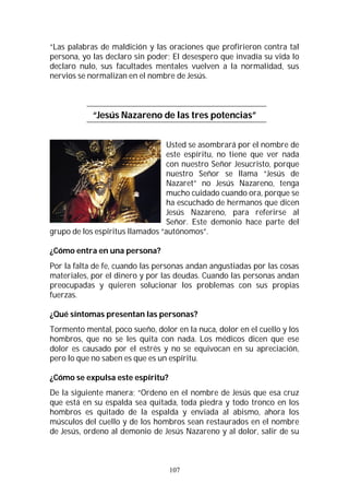 107
“Las palabras de maldición y las oraciones que profirieron contra tal
persona, yo las declaro sin poder; El desespero que invadía su vida lo
declaro nulo, sus facultades mentales vuelven a la normalidad, sus
nervios se normalizan en el nombre de Jesús.
“Jesús Nazareno de las tres potencias”
Usted se asombrará por el nombre de
este espíritu, no tiene que ver nada
con nuestro Señor Jesucristo, porque
nuestro Señor se llama “Jesús de
Nazaret” no Jesús Nazareno, tenga
mucho cuidado cuando ora, porque se
ha escuchado de hermanos que dicen
Jesús Nazareno, para referirse al
Señor. Este demonio hace parte del
grupo de los espíritus llamados “autónomos”.
¿Cómo entra en una persona?
Por la falta de fe, cuando las personas andan angustiadas por las cosas
materiales, por el dinero y por las deudas. Cuando las personas andan
preocupadas y quieren solucionar los problemas con sus propias
fuerzas.
¿Qué síntomas presentan las personas?
Tormento mental, poco sueño, dolor en la nuca, dolor en el cuello y los
hombros, que no se les quita con nada. Los médicos dicen que ese
dolor es causado por el estrés y no se equivocan en su apreciación,
pero lo que no saben es que es un espíritu.
¿Cómo se expulsa este espíritu?
De la siguiente manera; “Ordeno en el nombre de Jesús que esa cruz
que está en su espalda sea quitada, toda piedra y todo tronco en los
hombros es quitado de la espalda y enviada al abismo, ahora los
músculos del cuello y de los hombros sean restaurados en el nombre
de Jesús, ordeno al demonio de Jesús Nazareno y al dolor, salir de su
 