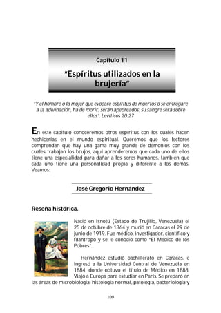 109
“Y el hombre o la mujer que evocare espíritus de muertos o se entregare
a la adivinación, ha de morir; serán apedreados; su sangre será sobre
ellos”. Levíticos 20:27
En este capítulo conoceremos otros espíritus con los cuales hacen
hechicerías en el mundo espiritual. Queremos que los lectores
comprendan que hay una gama muy grande de demonios con los
cuales trabajan los brujos, aquí aprenderemos que cada uno de ellos
tiene una especialidad para dañar a los seres humanos, también que
cada uno tiene una personalidad propia y diferente a los demás.
Veamos:
José Gregorio Hernández
Reseña histórica.
Nació en Isnotú (Estado de Trujillo, Venezuela) el
25 de octubre de 1864 y murió en Caracas el 29 de
junio de 1919. Fue médico, investigador, científico y
filántropo y se le conoció como “El Médico de los
Pobres”.
Hernández estudió bachillerato en Caracas, e
ingresó a la Universidad Central de Venezuela en
1884, donde obtuvo el título de Médico en 1888.
Viajó a Europa para estudiar en París. Se preparó en
las áreas de microbiología, histología normal, patología, bacteriología y
Capítulo 11
“Espíritus utilizados en la
brujería”
 