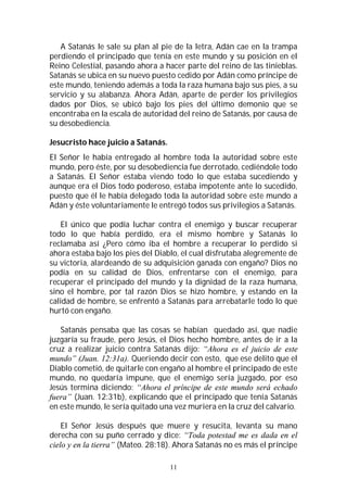 11
A Satanás le sale su plan al pie de la letra, Adán cae en la trampa
perdiendo el principado que tenía en este mundo y su posición en el
Reino Celestial, pasando ahora a hacer parte del reino de las tinieblas.
Satanás se ubica en su nuevo puesto cedido por Adán como príncipe de
este mundo, teniendo además a toda la raza humana bajo sus pies, a su
servicio y su alabanza. Ahora Adán, aparte de perder los privilegios
dados por Dios, se ubicó bajo los pies del último demonio que se
encontraba en la escala de autoridad del reino de Satanás, por causa de
su desobediencia.
Jesucristo hace juicio a Satanás.
El Señor le había entregado al hombre toda la autoridad sobre este
mundo, pero éste, por su desobediencia fue derrotado, cediéndole todo
a Satanás. El Señor estaba viendo todo lo que estaba sucediendo y
aunque era el Dios todo poderoso, estaba impotente ante lo sucedido,
puesto que él le había delegado toda la autoridad sobre este mundo a
Adán y éste voluntariamente le entregó todos sus privilegios a Satanás.
El único que podía luchar contra el enemigo y buscar recuperar
todo lo que había perdido, era el mismo hombre y Satanás lo
reclamaba así ¿Pero cómo iba el hombre a recuperar lo perdido si
ahora estaba bajo los pies del Diablo, el cual disfrutaba alegremente de
su victoria, alardeando de su adquisición ganada con engaño? Dios no
podía en su calidad de Dios, enfrentarse con el enemigo, para
recuperar el principado del mundo y la dignidad de la raza humana,
sino el hombre, por tal razón Dios se hizo hombre, y estando en la
calidad de hombre, se enfrentó a Satanás para arrebatarle todo lo que
hurtó con engaño.
Satanás pensaba que las cosas se habían quedado así, que nadie
juzgaría su fraude, pero Jesús, el Dios hecho hombre, antes de ir a la
cruz a realizar juicio contra Satanás dijo: “Ahora es el juicio de este
mundo” (Juan. 12:31a). Queriendo decir con esto, que ese delito que el
Diablo cometió, de quitarle con engaño al hombre el principado de este
mundo, no quedaría impune, que el enemigo sería juzgado, por eso
Jesús termina diciendo: “Ahora el príncipe de este mundo será echado
fuera” (Juan. 12:31b), explicando que el principado que tenía Satanás
en este mundo, le sería quitado una vez muriera en la cruz del calvario.
El Señor Jesús después que muere y resucita, levanta su mano
derecha con su puño cerrado y dice: “Toda potestad me es dada en el
cielo y en la tierra” (Mateo. 28:18). Ahora Satanás no es más el príncipe
 